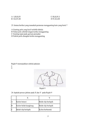 A I,III,II,IV                                        C III,II,IV,I
B II,I,IV,III                                        D IV,II,I,III


25 Antara berikut yang manakah peraturan menggunting kain yang betul ?

A Gunting pola yang kecil terlebih dahulu
B Tekan pola sebelah tangan ketika menggunting
C Gunting tepat pada garisan pemadan
D Fabrik perlu diangkat ketika menggunting




Rajah 9 menunjukkan sehelai pakaian
y
X




                                   Rajah 9

26 Apakah proses jahitan pada X dan Y pada Rajah 9

                      X                          Y

A      Kelim betawi               Belah slip berlapik

B      Kelim belah kangkung       Belah slip berlapik

C      Belah slip berlapik        Kelim berbentuk


                                             2
 