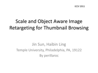 ICCV 2011




  Scale and Object Aware Image
Retargeting for Thumbnail Browsing

            Jin Sun, Haibin Ling
  Temple University, Philadelphia, PA, 19122
                By perillaroc
 