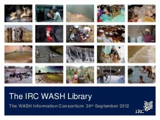 The IRC WASH Library
The WASH Information Consortium 24th September 2012
 