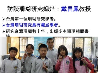 訪談珊瑚研究翹楚：戴昌鳳教授
台灣第一位珊瑚研究學者。
台灣珊瑚研究最有權威學者。
研究台灣珊瑚數十年，出版多本珊瑚相關書
籍。
12
 