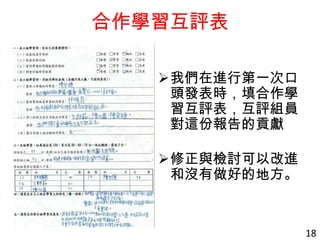 合作學習互評表
我們在進行第一次口
頭發表時，填合作學
習互評表，互評組員
對這份報告的貢獻
修正與檢討可以改進
和沒有做好的地方。
18
 