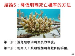 結論5：降低珊瑚死亡機率的方法
第一步：避免破壞珊瑚生長的環境。
第二步：利用人工繁殖增加珊瑚數目的群體。
27
 