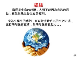 總結
海洋是生命的起源，人類不能因為自己的利
益，奪取其他生物生存的權利。
身為小學生的我們，可以從改變自己的生活方式，
進行珊瑚保育宣導，為珊瑚保育貢獻心力。
29
 