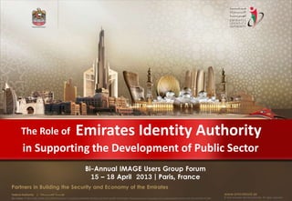 The Role of                                        Emirates Identity Authority
          in Supporting the Development of Public Sector
                                                                     Bi-Annual IMAGE Users Group Forum
                                                                       15 – 18 April 2013 | Paris, France
Partners in Building the Security and Economy of the Emirates
Federal Authority      | ‫هيئــــــــة اتحــــــــــــادية‬                                                                                                                                      www.emiratesid.ae
Our Vision: To be a role model and reference point in proofing individual identity and build wealth informatics that guarantees innovative and sophisticated services for the benefit of UAE   © 2012 Emirates Identity Authority. All rights reserved
 