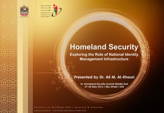 www.emiratesid.ae © 2013 Emirates Identity Authority. All rights reserved
P a r t n e r s i n B u i l d i n g U A E ' s S e c u r i t y & E c o n o m y
Homeland Security
Exploring the Role of National Identity
Management Infrastructure
Presented by Dr. Ali M. Al-Khouri
In: Homeland Security Summit Middle East
27-28 May 2013 | Abu Dhabi | UAE
 