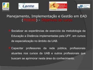  Socializar as experiências de exercício da metodologia da
Educação a Distância implementadas pela UFF, em cursos
de especialização no âmbito da UAB.
 Capacitar professores da rede pública, profissionais
atuantes nos cursos da UAB e outros profissionais que
buscam se aprimorar nesta área do conhecimento.
Planejamento, Implementação e Gestão em EAD
(PIGEAD) - Objetivos do cursoObjetivos do curso
 