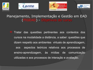  Tratar das questões pertinentes aos contextos dos
cursos na modalidade a distância, a saber: questões que
dizem respeito aos ambientes virtuais de aprendizagem,
aos aspectos teóricos relativos aos processos de
ensino-aprendizagem, às mídias de comunicação
utilizadas e aos processos de interação e avaliação.
Planejamento, Implementação e Gestão em EAD
(PIGEAD) - Objetivos do cursoObjetivos do curso
 