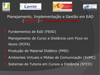  Fundamentos de EaD (FEAD)
 Planejamento de Curso a Distância com Foco no
Aluno (PCFA)
 Produção de Material Didático (PMD)
 Ambientes Virtuais e Mídias de Comunicação (AVMC)
 Sistemas de Tutoria em Cursos a Distância (STCD)
Planejamento, Implementação e Gestão em EAD
(PIGEAD) - Disciplinas do cursoDisciplinas do curso
 