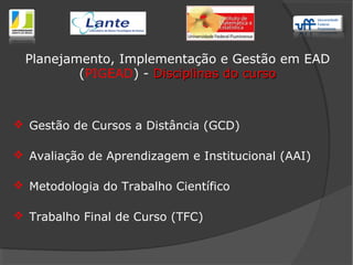  Gestão de Cursos a Distância (GCD)
 Avaliação de Aprendizagem e Institucional (AAI)
 Metodologia do Trabalho Científico
 Trabalho Final de Curso (TFC)
Planejamento, Implementação e Gestão em EAD
(PIGEAD) - Disciplinas do cursoDisciplinas do curso
 