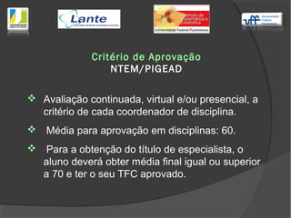  Avaliação continuada, virtual e/ou presencial, a
critério de cada coordenador de disciplina.
 Média para aprovação em disciplinas: 60.
 Para a obtenção do título de especialista, o
aluno deverá obter média final igual ou superior
a 70 e ter o seu TFC aprovado.
Critério de Aprovação
NTEM/PIGEAD
 