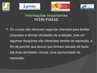  Os cursos não oferecem segunda chamada para tarefas
propostas e demais atividades de avaliação, mas em
algumas disciplinas são oferecidas tarefas de reposição, a
fim de permitir aos alunos que tenham deixado de fazer,
até duas atividades virtuais, uma oportunidade de
reposição;
Informações Importantes
NTEM/PIGEAD
 