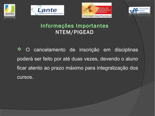 O cancelamento de inscrição em disciplinas
poderá ser feito por até duas vezes, devendo o aluno
ficar atento ao prazo máximo para integralização dos
cursos.
Informações Importantes
NTEM/PIGEAD
 
