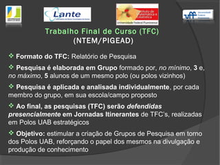 Trabalho Final de Curso (TFC)
(NTEM/PIGEAD)
 Formato do TFC: Relatório de Pesquisa
 Pesquisa é elaborada em Grupo formado por, no mínimo, 3 e,
no máximo, 5 alunos de um mesmo polo (ou polos vizinhos)
 Pesquisa é aplicada e analisada individualmente, por cada
membro do grupo, em sua escola/campo proposto
 Ao final, as pesquisas (TFC) serão defendidas
presencialmente em Jornadas Itinerantes de TFC’s, realizadas
em Polos UAB estratégicos
 Objetivo: estimular a criação de Grupos de Pesquisa em torno
dos Polos UAB, reforçando o papel dos mesmos na divulgação e
produção de conhecimento
 