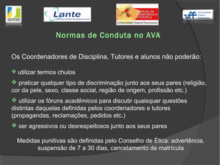 Normas de Conduta no AVA
Os Coordenadores de Disciplina, Tutores e alunos não poderão:
 utilizar termos chulos
 praticar qualquer tipo de discriminação junto aos seus pares (religião,
cor da pele, sexo, classe social, região de origem, profissão etc.)
 utilizar os fóruns acadêmicos para discutir quaisquer questões
distintas daquelas definidas pelos coordenadores e tutores
(propagandas, reclamações, pedidos etc.)
 ser agressivos ou desrespeitosos junto aos seus pares
Medidas punitivas são definidas pelo Conselho de Ética: advertência,
suspensão de 7 a 30 dias, cancelamento de matrícula
 