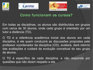Como funcionam os cursos?Como funcionam os cursos?
Em todas as disciplinas, os alunos são distribuídos em grupos
com cerca de 30 alunos, onde cada grupo é orientado por um
tutor a distância (TD).
O TD é a referência acadêmica inicial dos alunos em cada
disciplina, é ele quem conduzirá as discussões propostas pelo
professor coordenador da disciplina (CD), avaliará, dará retorno
das avaliações e cuidará da evolução conceitual do seu grupo
de alunos.
O TD é específico de cada disciplina, e não responde por
questões que não dizem respeito a ela.
 