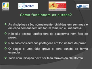  As disciplinas são, normalmente, divididas em semanas e
em cada semana tem um fórum temático e uma tarefa.
 Não são aceitas tarefas fora da plataforma nem fora de
prazo.
 Não são consideradas postagens em fóruns fora de prazo.
 O plágio é uma falta grave e será punido de forma
exemplar.
 Toda comunicação deve ser feita através da plataforma.
Como funcionam os cursos?Como funcionam os cursos?
 