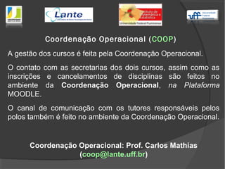 Coordenação Operacional (COOP)
A gestão dos cursos é feita pela Coordenação Operacional.
O contato com as secretarias dos dois cursos, assim como as
inscrições e cancelamentos de disciplinas são feitos no
ambiente da Coordenação Operacional, na Plataforma
MOODLE.
O canal de comunicação com os tutores responsáveis pelos
polos também é feito no ambiente da Coordenação Operacional.
Coordenação Operacional: Prof. Carlos Mathias
(coop@lante.uff.br)
 