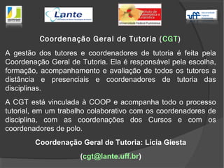 A gestão dos tutores e coordenadores de tutoria é feita pela
Coordenação Geral de Tutoria. Ela é responsável pela escolha,
formação, acompanhamento e avaliação de todos os tutores a
distância e presenciais e coordenadores de tutoria das
disciplinas.
A CGT está vinculada à COOP e acompanha todo o processo
tutorial, em um trabalho colaborativo com os coordenadores de
disciplina, com as coordenações dos Cursos e com os
coordenadores de polo.
Coordenação Geral de Tutoria: Lícia Giesta
(cgt@lante.uff.br)
Coordenação Geral de Tutoria (CGT)
 
