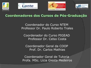 Coordenadores dos Cursos de Pós-Graduação
Coordenador do Curso NTEM
Professor Dr. Paulo Roberto Trales
Coordenador do Curso PIGEAD
Professor Dr. Celso Costa
Coordenador Geral da COOP
Prof. Dr. Carlos Mathias
Coordenador Geral de Tutoria
Profa. MSc. Lícia Giesta Medeiros
 