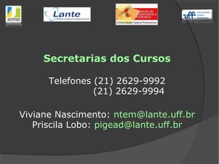 Secretarias dos Cursos
Telefones (21) 2629-9992
(21) 2629-9994
Viviane Nascimento: ntem@lante.uff.br
Priscila Lobo: pigead@lante.uff.br
 