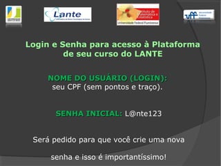 Login e Senha para acesso à Plataforma
de seu curso do LANTE
NOME DO USUÁRIO (LOGIN):NOME DO USUÁRIO (LOGIN):
seu CPF (sem pontos e traço).
SENHA INICIAL:SENHA INICIAL: L@nte123
Será pedido para que você crie uma nova
senha e isso é importantíssimo!
 