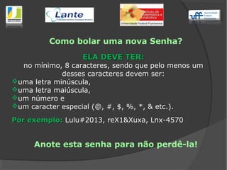 Como bolar uma nova Senha?
ELA DEVE TER:ELA DEVE TER:
no mínimo, 8 caracteres, sendo que pelo menos um
desses caracteres devem ser:
uma letra minúscula,
uma letra maiúscula,
um número e
um caracter especial (@, #, $, %, *, & etc.).
Por exemplo:Por exemplo: Lulu#2013, reX1&Xuxa, Lnx-4570
Anote esta senha para não perdê-la!
 