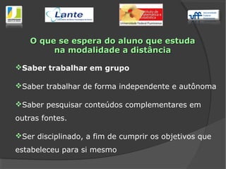 Saber trabalhar em grupo
Saber trabalhar de forma independente e autônoma
Saber pesquisar conteúdos complementares em
outras fontes.
Ser disciplinado, a fim de cumprir os objetivos que
estabeleceu para si mesmo
O que se espera do aluno que estudaO que se espera do aluno que estuda
na modalidade a distânciana modalidade a distância
 