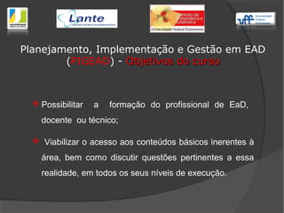  Possibilitar a formação do profissional de EaD,
docente ou técnico;
 Viabilizar o acesso aos conteúdos básicos inerentes à
área, bem como discutir questões pertinentes a essa
realidade, em todos os seus níveis de execução.
Planejamento, Implementação e Gestão em EAD
(PIGEAD) - Objetivos do cursoObjetivos do curso
 