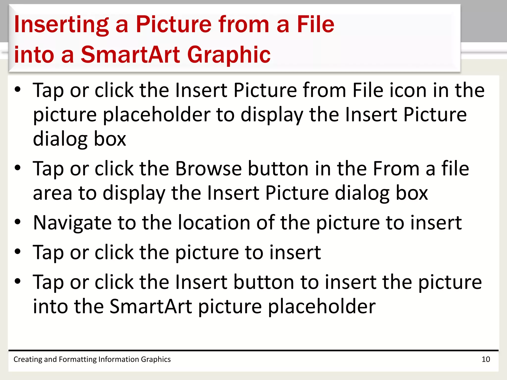 • Tap or click the Insert Picture from File icon in the
picture placeholder to display the Insert Picture
dialog box
• Tap or click the Browse button in the From a file
area to display the Insert Picture dialog box
• Navigate to the location of the picture to insert
• Tap or click the picture to insert
• Tap or click the Insert button to insert the picture
into the SmartArt picture placeholder
Creating and Formatting Information Graphics 10
Inserting a Picture from a File
into a SmartArt Graphic
 