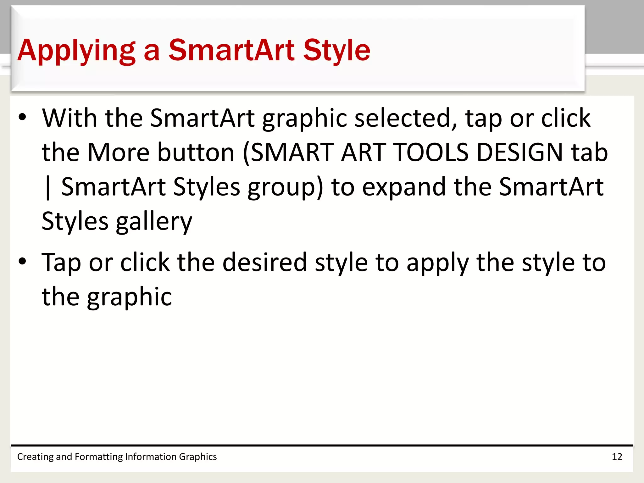 • With the SmartArt graphic selected, tap or click
the More button (SMART ART TOOLS DESIGN tab
| SmartArt Styles group) to expand the SmartArt
Styles gallery
• Tap or click the desired style to apply the style to
the graphic
Creating and Formatting Information Graphics 12
Applying a SmartArt Style
 