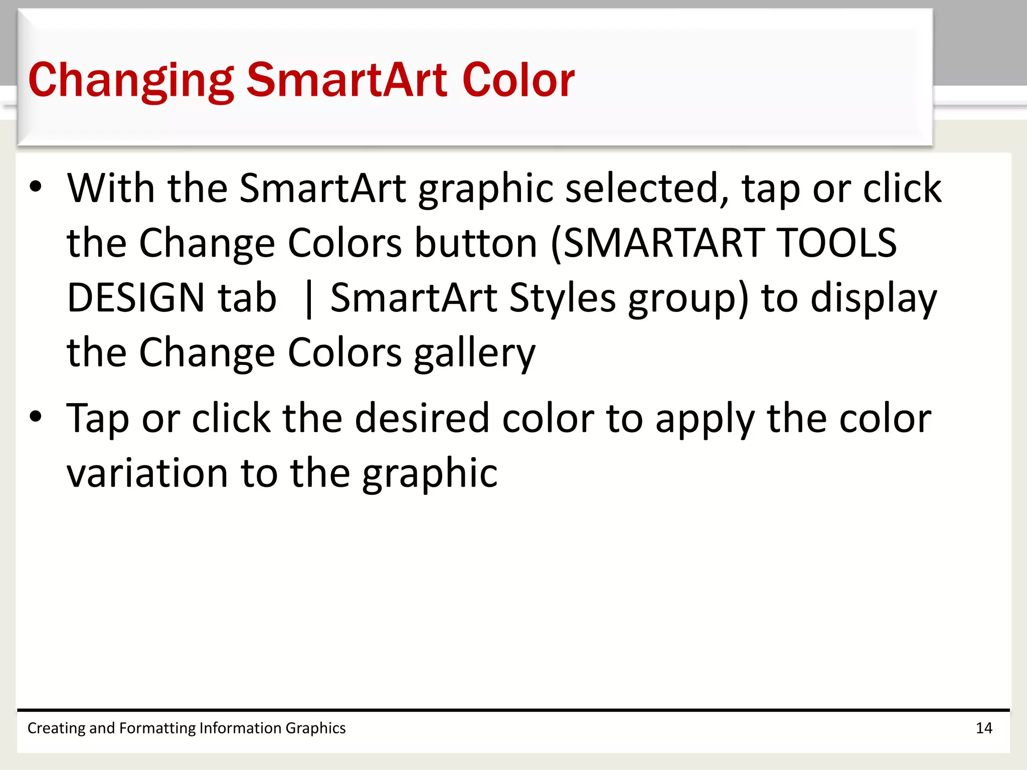 • With the SmartArt graphic selected, tap or click
the Change Colors button (SMARTART TOOLS
DESIGN tab | SmartArt Styles group) to display
the Change Colors gallery
• Tap or click the desired color to apply the color
variation to the graphic
Creating and Formatting Information Graphics 14
Changing SmartArt Color
 
