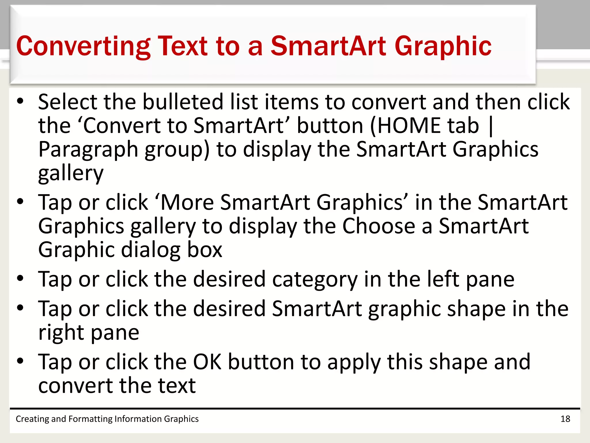 • Select the bulleted list items to convert and then click
the ‘Convert to SmartArt’ button (HOME tab |
Paragraph group) to display the SmartArt Graphics
gallery
• Tap or click ‘More SmartArt Graphics’ in the SmartArt
Graphics gallery to display the Choose a SmartArt
Graphic dialog box
• Tap or click the desired category in the left pane
• Tap or click the desired SmartArt graphic shape in the
right pane
• Tap or click the OK button to apply this shape and
convert the text
Creating and Formatting Information Graphics 18
Converting Text to a SmartArt Graphic
 