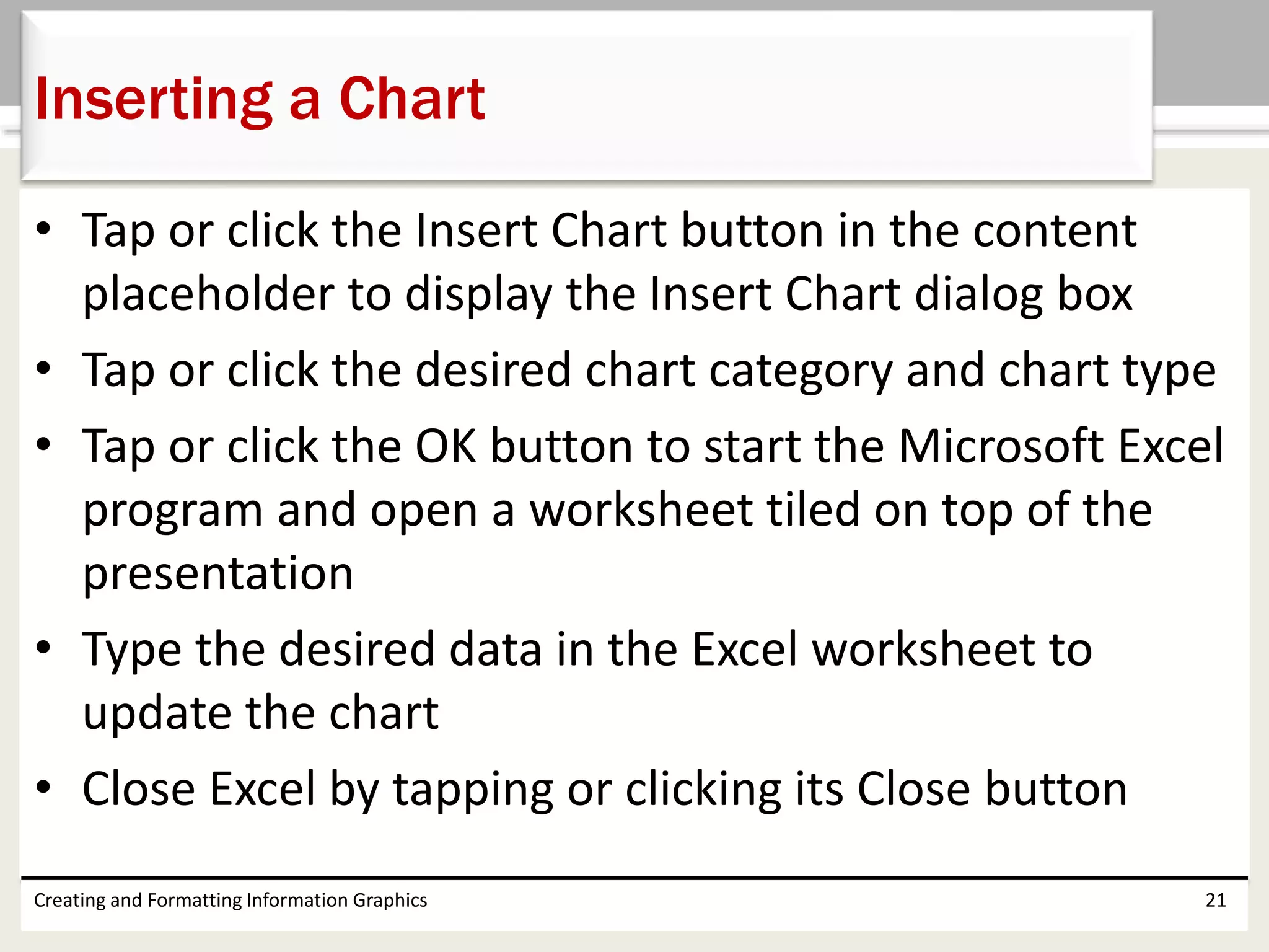 • Tap or click the Insert Chart button in the content
placeholder to display the Insert Chart dialog box
• Tap or click the desired chart category and chart type
• Tap or click the OK button to start the Microsoft Excel
program and open a worksheet tiled on top of the
presentation
• Type the desired data in the Excel worksheet to
update the chart
• Close Excel by tapping or clicking its Close button
Creating and Formatting Information Graphics 21
Inserting a Chart
 