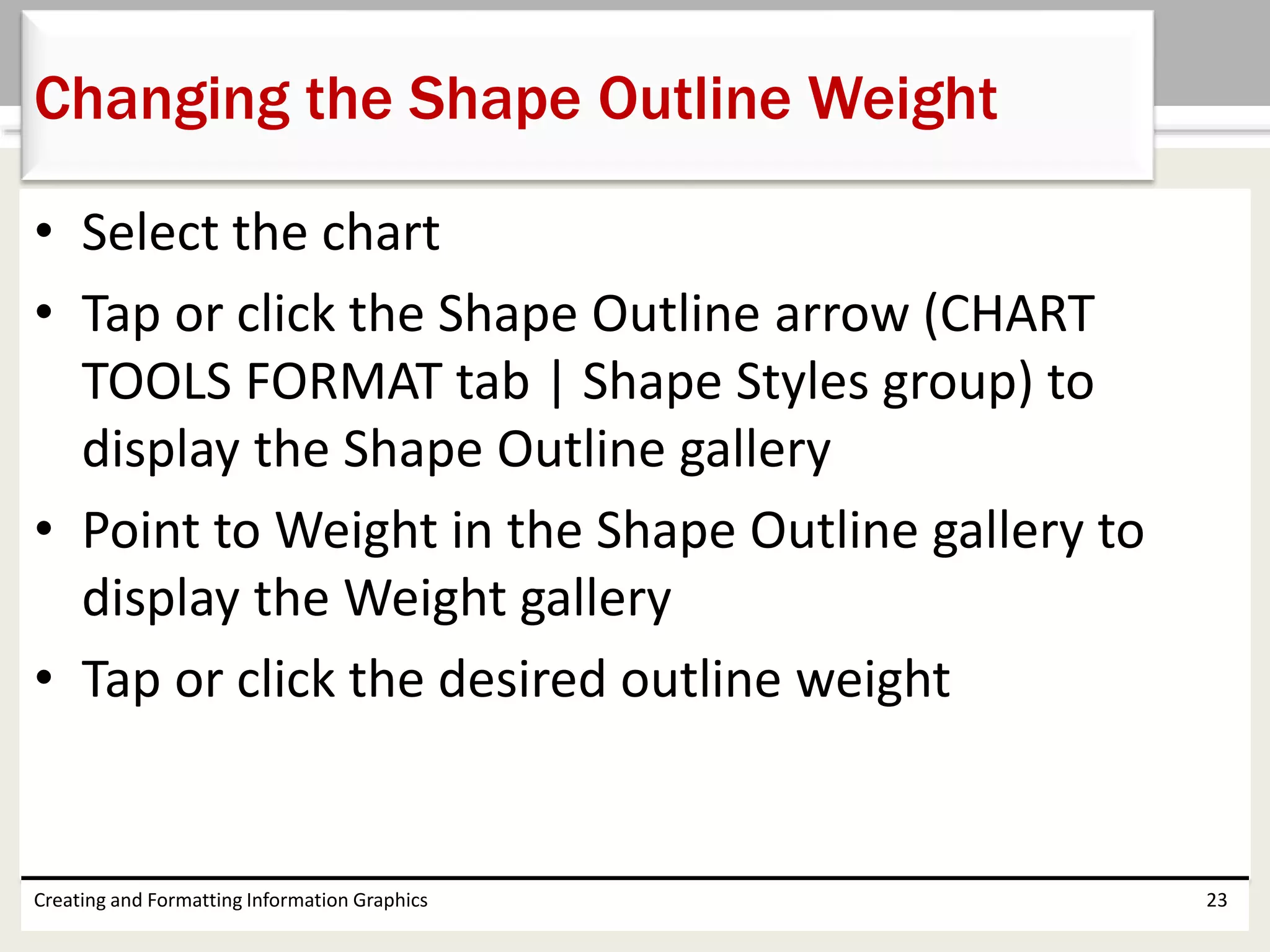 • Select the chart
• Tap or click the Shape Outline arrow (CHART
TOOLS FORMAT tab | Shape Styles group) to
display the Shape Outline gallery
• Point to Weight in the Shape Outline gallery to
display the Weight gallery
• Tap or click the desired outline weight
Creating and Formatting Information Graphics 23
Changing the Shape Outline Weight
 