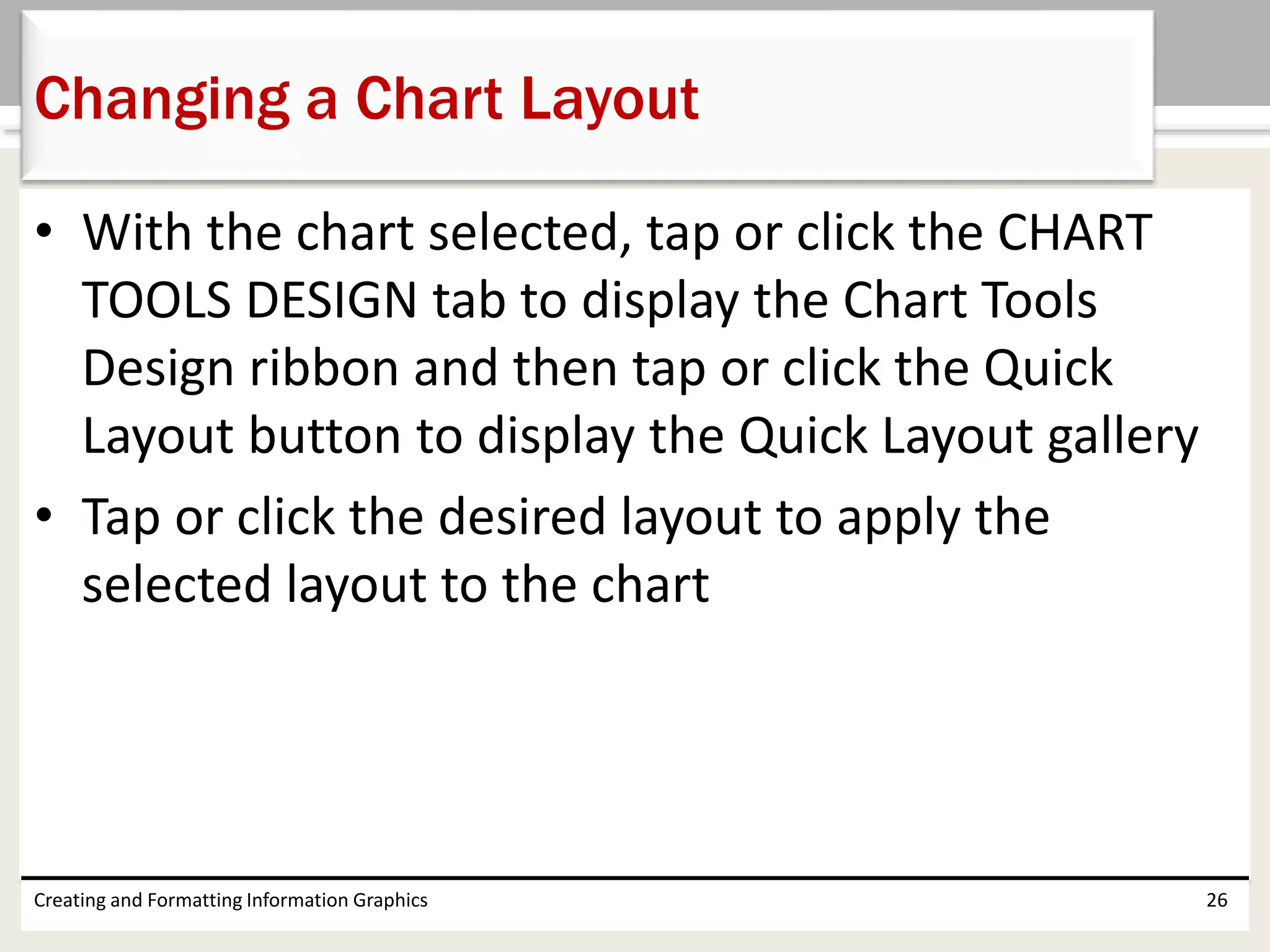 • With the chart selected, tap or click the CHART
TOOLS DESIGN tab to display the Chart Tools
Design ribbon and then tap or click the Quick
Layout button to display the Quick Layout gallery
• Tap or click the desired layout to apply the
selected layout to the chart
Creating and Formatting Information Graphics 26
Changing a Chart Layout
 