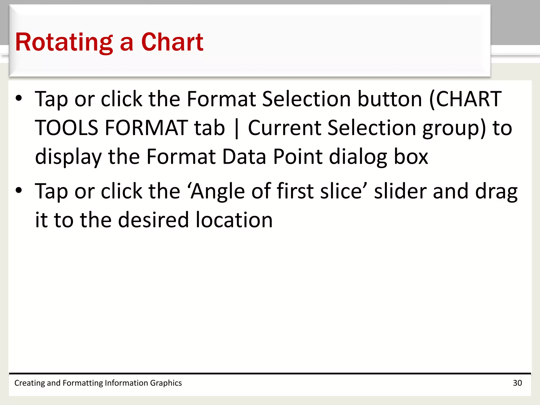 • Tap or click the Format Selection button (CHART
TOOLS FORMAT tab | Current Selection group) to
display the Format Data Point dialog box
• Tap or click the ‘Angle of first slice’ slider and drag
it to the desired location
Creating and Formatting Information Graphics 30
Rotating a Chart
 