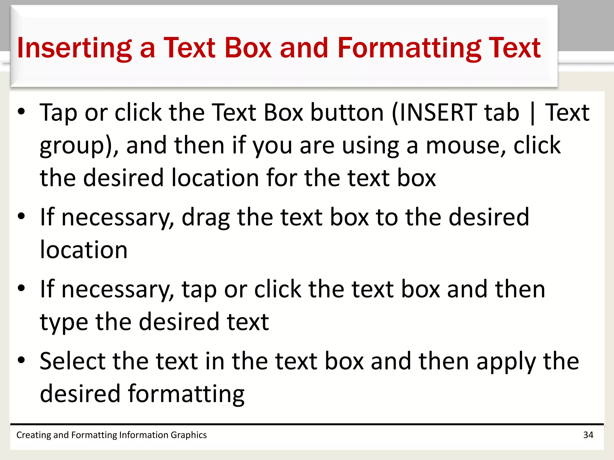 • Tap or click the Text Box button (INSERT tab | Text
group), and then if you are using a mouse, click
the desired location for the text box
• If necessary, drag the text box to the desired
location
• If necessary, tap or click the text box and then
type the desired text
• Select the text in the text box and then apply the
desired formatting
Creating and Formatting Information Graphics 34
Inserting a Text Box and Formatting Text
 