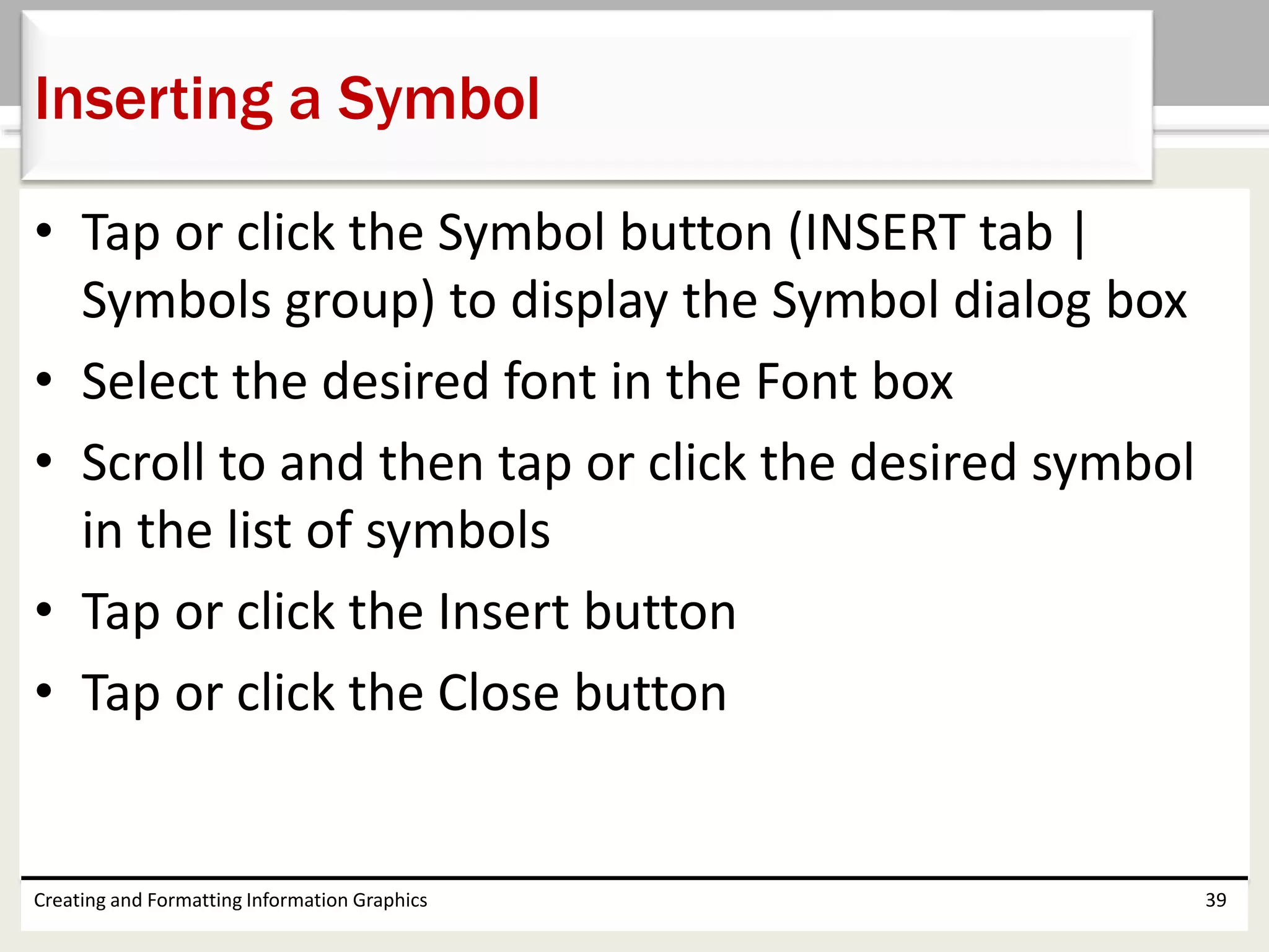 • Tap or click the Symbol button (INSERT tab |
Symbols group) to display the Symbol dialog box
• Select the desired font in the Font box
• Scroll to and then tap or click the desired symbol
in the list of symbols
• Tap or click the Insert button
• Tap or click the Close button
Creating and Formatting Information Graphics 39
Inserting a Symbol
 
