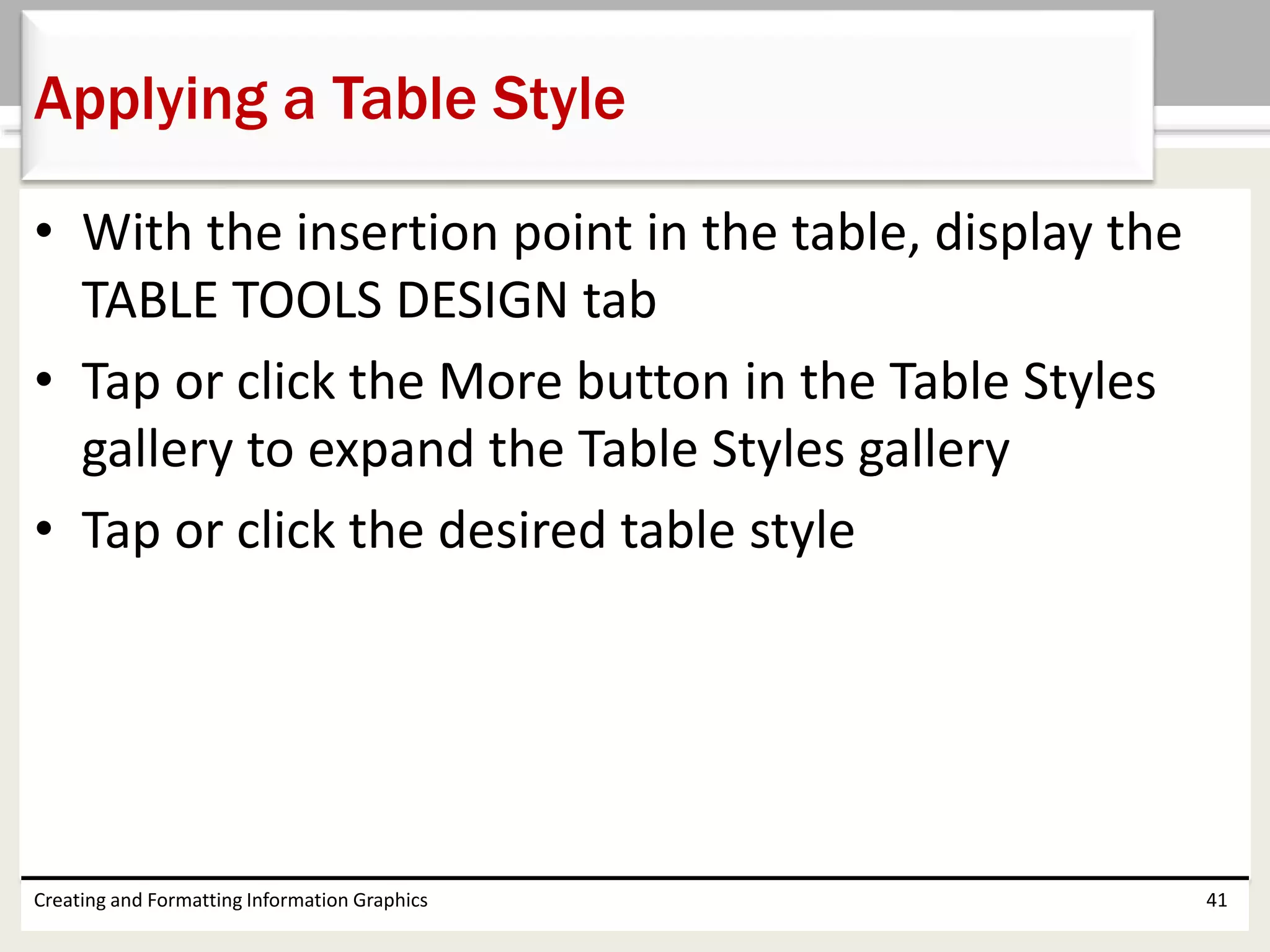 • With the insertion point in the table, display the
TABLE TOOLS DESIGN tab
• Tap or click the More button in the Table Styles
gallery to expand the Table Styles gallery
• Tap or click the desired table style
Creating and Formatting Information Graphics 41
Applying a Table Style
 