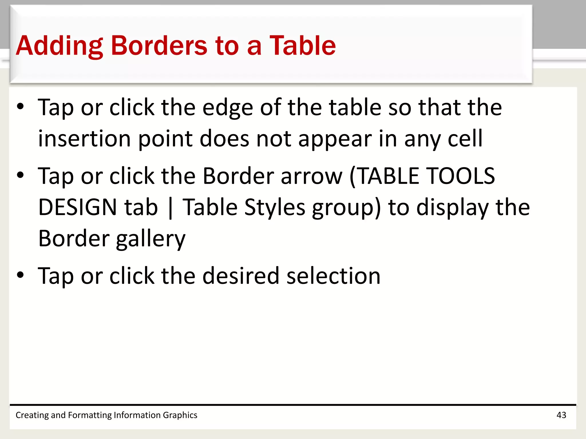 • Tap or click the edge of the table so that the
insertion point does not appear in any cell
• Tap or click the Border arrow (TABLE TOOLS
DESIGN tab | Table Styles group) to display the
Border gallery
• Tap or click the desired selection
Creating and Formatting Information Graphics 43
Adding Borders to a Table
 