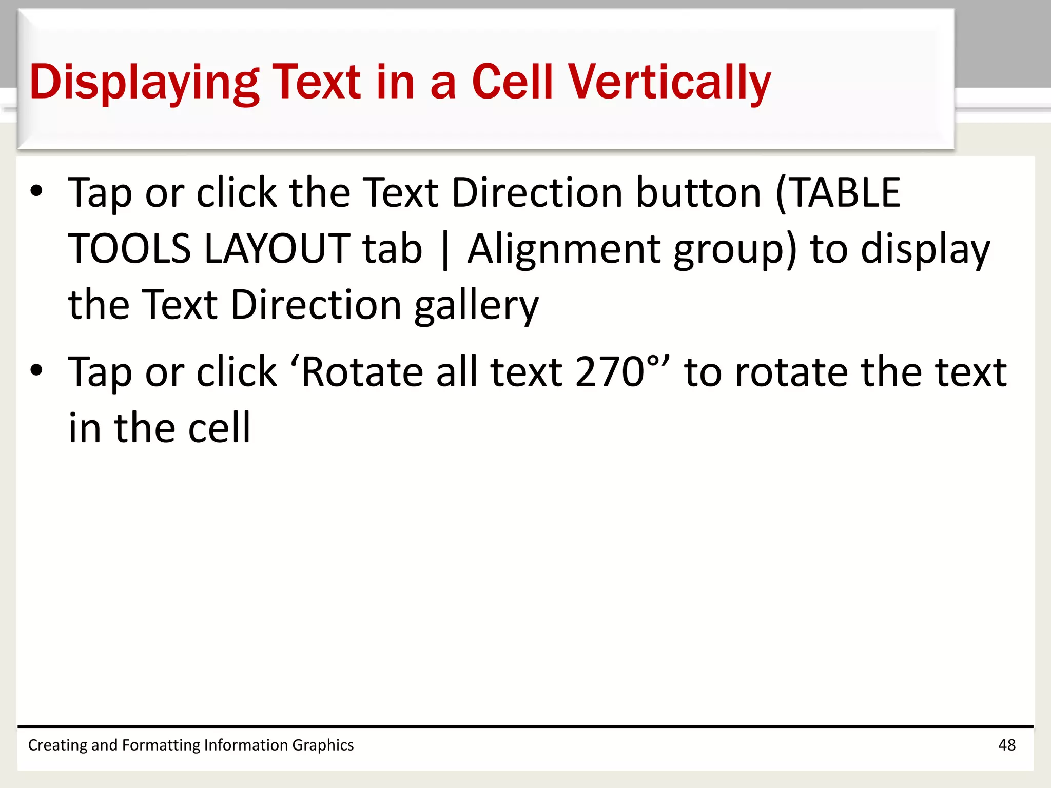• Tap or click the Text Direction button (TABLE
TOOLS LAYOUT tab | Alignment group) to display
the Text Direction gallery
• Tap or click ‘Rotate all text 270°’ to rotate the text
in the cell
Creating and Formatting Information Graphics 48
Displaying Text in a Cell Vertically
 