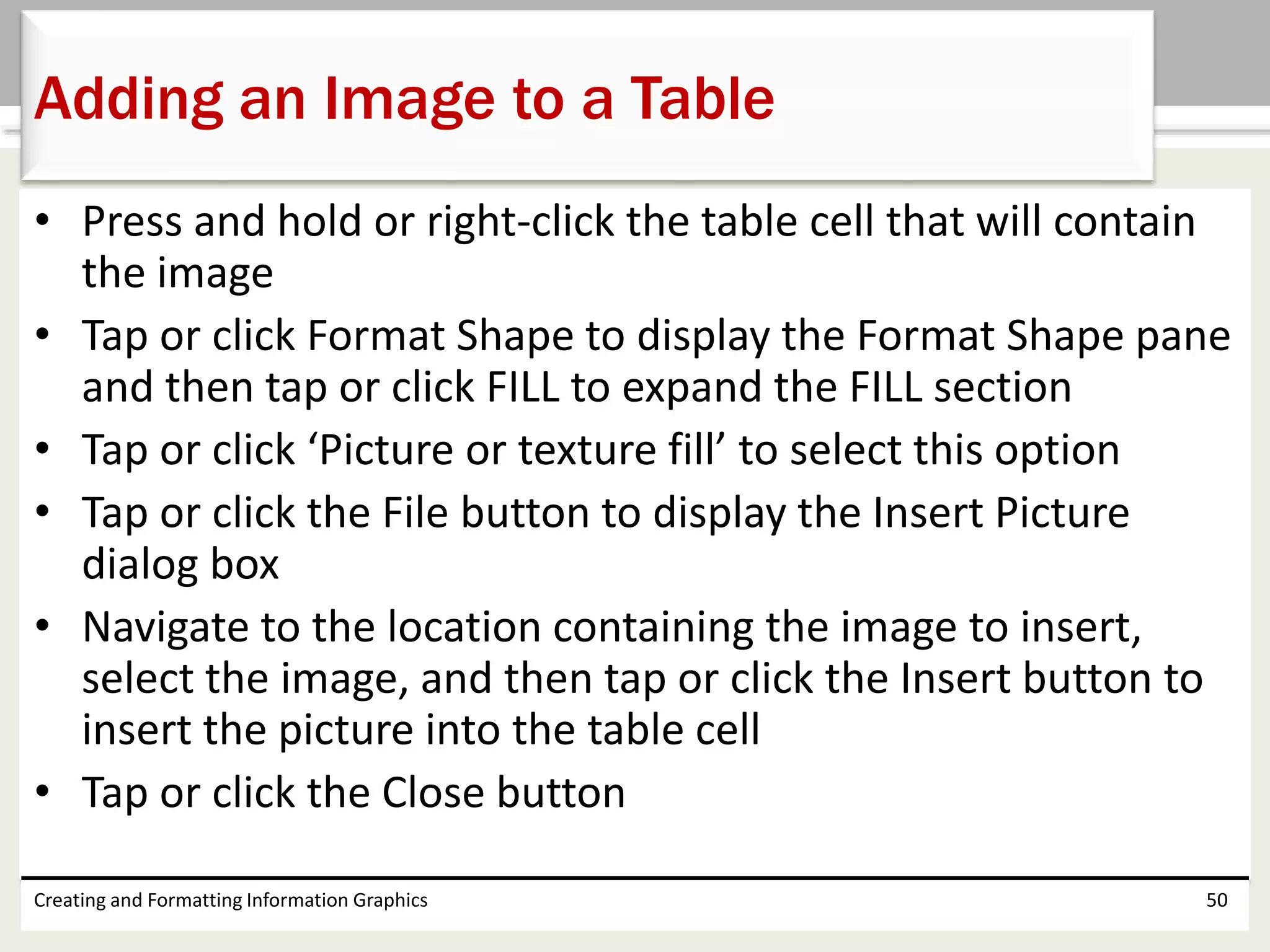 • Press and hold or right-click the table cell that will contain
the image
• Tap or click Format Shape to display the Format Shape pane
and then tap or click FILL to expand the FILL section
• Tap or click ‘Picture or texture fill’ to select this option
• Tap or click the File button to display the Insert Picture
dialog box
• Navigate to the location containing the image to insert,
select the image, and then tap or click the Insert button to
insert the picture into the table cell
• Tap or click the Close button
Creating and Formatting Information Graphics 50
Adding an Image to a Table
 