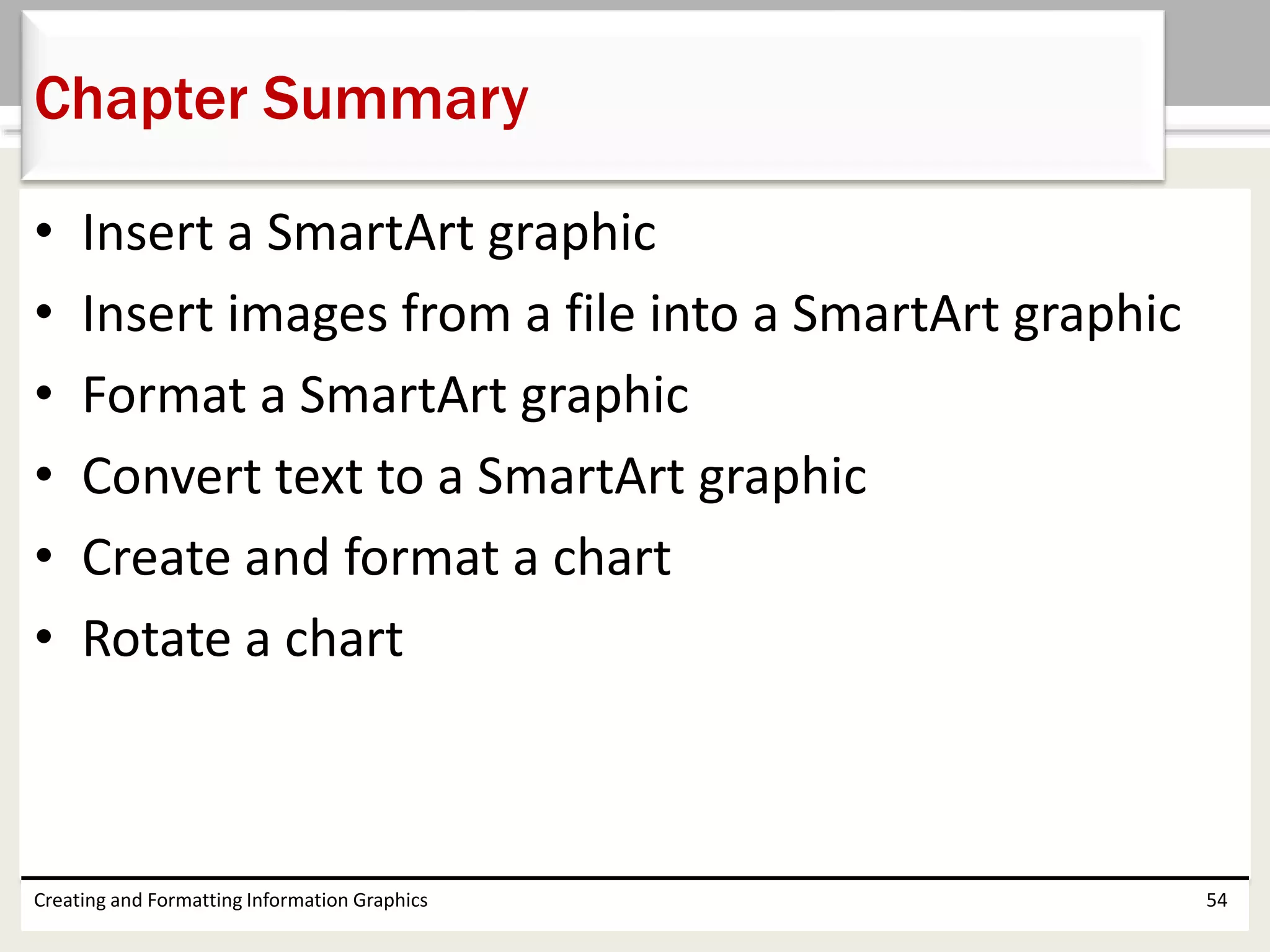 • Insert a SmartArt graphic
• Insert images from a file into a SmartArt graphic
• Format a SmartArt graphic
• Convert text to a SmartArt graphic
• Create and format a chart
• Rotate a chart
Creating and Formatting Information Graphics 54
Chapter Summary
 