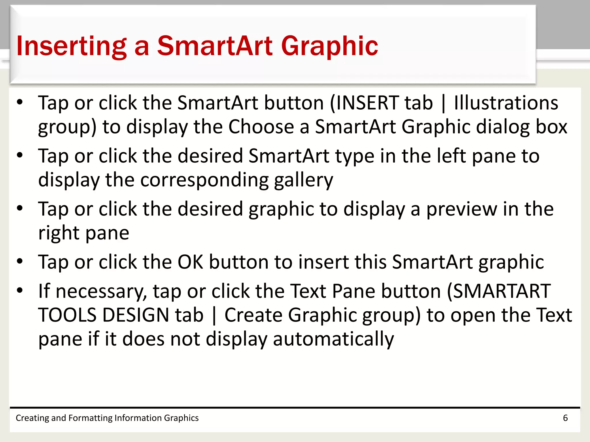 • Tap or click the SmartArt button (INSERT tab | Illustrations
group) to display the Choose a SmartArt Graphic dialog box
• Tap or click the desired SmartArt type in the left pane to
display the corresponding gallery
• Tap or click the desired graphic to display a preview in the
right pane
• Tap or click the OK button to insert this SmartArt graphic
• If necessary, tap or click the Text Pane button (SMARTART
TOOLS DESIGN tab | Create Graphic group) to open the Text
pane if it does not display automatically
Creating and Formatting Information Graphics 6
Inserting a SmartArt Graphic
 