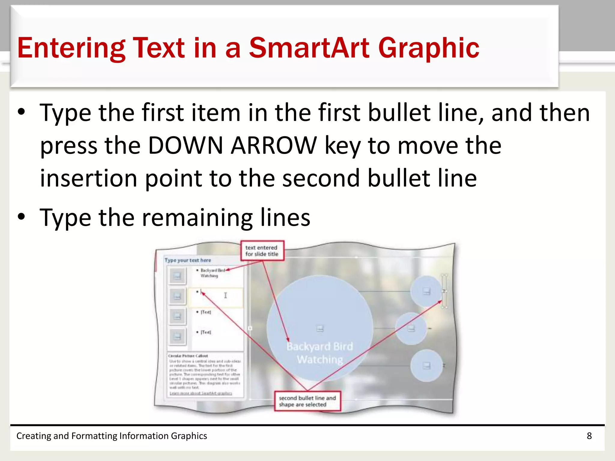 • Type the first item in the first bullet line, and then
press the DOWN ARROW key to move the
insertion point to the second bullet line
• Type the remaining lines
Creating and Formatting Information Graphics 8
Entering Text in a SmartArt Graphic
 