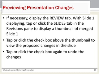 • If necessary, display the REVIEW tab. With Slide 1
displaying, tap or click the SLIDES tab in the
Revisions pane to display a thumbnail of merged
Slide 1
• Tap or click the check box above the thumbnail to
view the proposed changes in the slide
• Tap or click the check box again to undo the
changes
Collaborating on and Delivering a Presentation 10
Previewing Presentation Changes
 
