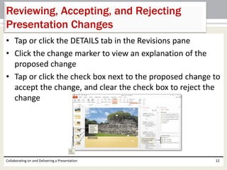 • Tap or click the DETAILS tab in the Revisions pane
• Click the change marker to view an explanation of the
proposed change
• Tap or click the check box next to the proposed change to
accept the change, and clear the check box to reject the
change
Collaborating on and Delivering a Presentation 12
Reviewing, Accepting, and Rejecting
Presentation Changes
 