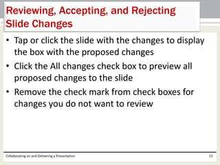 • Tap or click the slide with the changes to display
the box with the proposed changes
• Click the All changes check box to preview all
proposed changes to the slide
• Remove the check mark from check boxes for
changes you do not want to review
Collaborating on and Delivering a Presentation 13
Reviewing, Accepting, and Rejecting
Slide Changes
 