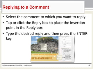 • Select the comment to which you want to reply
• Tap or click the Reply box to place the insertion
point in the Reply box
• Type the desired reply and then press the ENTER
key
Collaborating on and Delivering a Presentation 16
Replying to a Comment
 