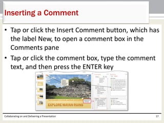 • Tap or click the Insert Comment button, which has
the label New, to open a comment box in the
Comments pane
• Tap or click the comment box, type the comment
text, and then press the ENTER key
Collaborating on and Delivering a Presentation 17
Inserting a Comment
 